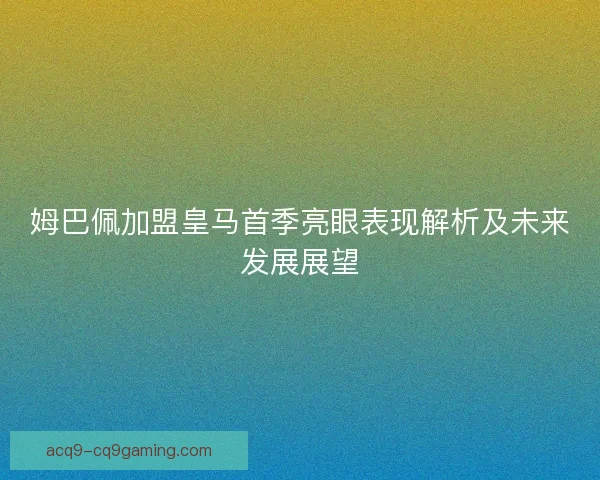 姆巴佩加盟皇马首季亮眼表现解析及未来发展展望